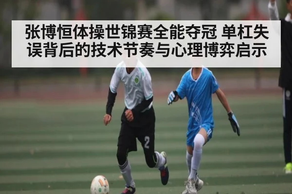 张博恒体操世锦赛全能夺冠 单杠失误背后的技术节奏与心理博弈启示