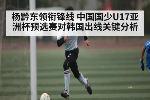 杨黔东领衔锋线 中国国少U17亚洲杯预选赛对韩国出线关键分析
